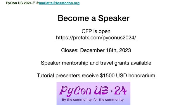 Become a Speaker
CFP is open

https://pretalx.com/pyconus2024/

Closes: December 18th, 2023

Speaker mentorship and travel grants available

Tutorial presenters receive $1500 USD honorarium

PyCon US 2024 // @mariatta@fosstodon.org
