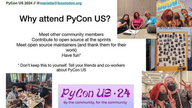 Why attend PyCon US?
Meet other community members

Contribute to open source at the sprints

Meet open source maintainers (and thank them for their
work)

Have fun*

* Don’t keep this to yourself. Tell your friends and co-workers
about PyCon US

PyCon US 2024 // @mariatta@fosstodon.org
