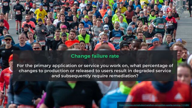 Change failure rate
For the primary application or service you work on, what percentage of
changes to production or released to users result in degraded service
and subsequently require remediation?
https://pixabay.com/photos/marathon-competition-sports-running-7111384/

