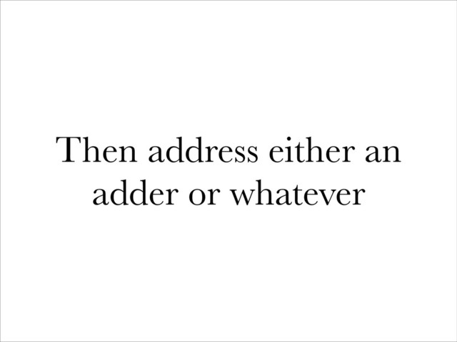 Then address either an
adder or whatever
