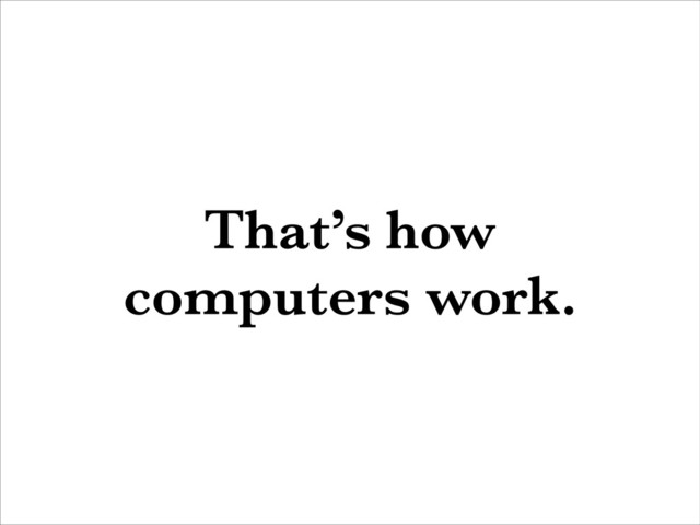 That’s how
computers work.
