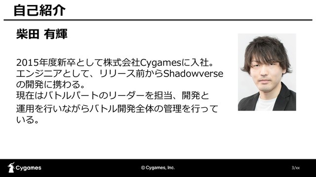 柴田 有輝
2015年度新卒として株式会社Cygamesに入社。
エンジニアとして、リリース前からShadowverse
の開発に携わる。
現在はバトルパートのリーダーを担当、開発と
運用を行いながらバトル開発全体の管理を行って
いる。
3/xx
自己紹介
