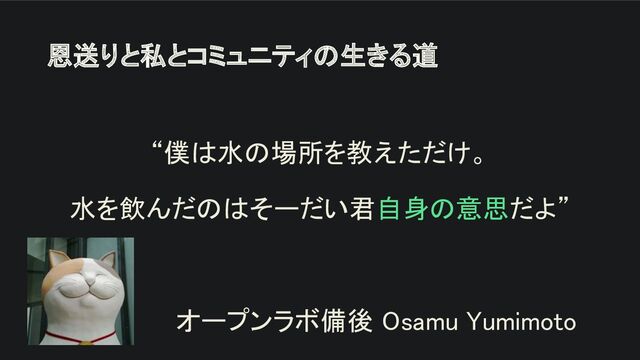恩送りと私とコミュニティの生きる道 
“僕は水の場所を教えただけ。 
水を飲んだのはそーだい君自身の意思だよ” 
 
オープンラボ備後 Osamu Yumimoto 
