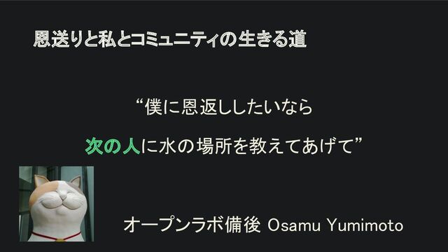 恩送りと私とコミュニティの生きる道 
“僕に恩返ししたいなら 
次の人に水の場所を教えてあげて” 
 
オープンラボ備後 Osamu Yumimoto 
