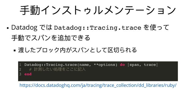 ⼿動インストゥルメンテーション
https://docs.datadoghq.com/ja/tracing/trace_collection/dd_libraries/ruby/
Datadog::Tracing.trace(name, **options) do |span, trace|
#
計測したい処理をここに記⼊
end
1
2
3
Datadog
では Datadog::Tracing.trace
を使って
⼿動でスパンを追加できる
渡したブロック内がスパンとして区切られる
