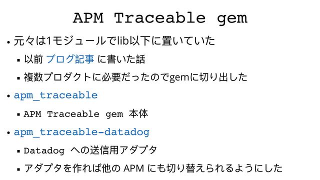 APM Traceable gem
元々は1
モジュールでlib
以下に置いていた
以前 に書いた話
複数プロダクトに必要だったのでgem
に切り出した
APM Traceable gem
本体
Datadog
への送信⽤アダプタ
アダプタを作れば他の APM
にも切り替えられるようにした
ブログ記事
apm_traceable
apm_traceable-datadog
