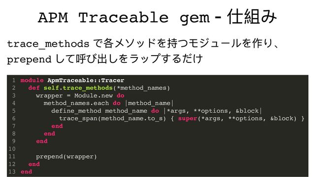 APM Traceable gem -
仕組み
module ApmTraceable::Tracer
def self.trace_methods(*method_names)
wrapper = Module.new do
method_names.each do |method_name|
define_method method_name do |*args, **options, &block|
trace_span(method_name.to_s) { super(*args, **options, &block) }
end
end
end
prepend(wrapper)
end
end
1
2
3
4
5
6
7
8
9
10
11
12
13
trace_methods
で各メソッドを持つモジュールを作り、
prepend
して呼び出しをラップするだけ
