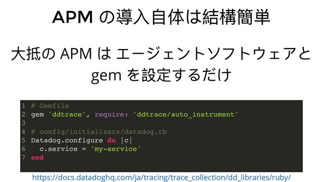 APM
の導⼊⾃体は結構簡単
https://docs.datadoghq.com/ja/tracing/trace_collection/dd_libraries/ruby/
⼤抵の APM
は エージェントソフトウェアと
gem
を設定するだけ
# Gemfile
gem 'ddtrace', require: 'ddtrace/auto_instrument'
# config/initializers/datadog.rb
Datadog.configure do |c|
c.service = 'my-service'
end
1
2
3
4
5
6
7

