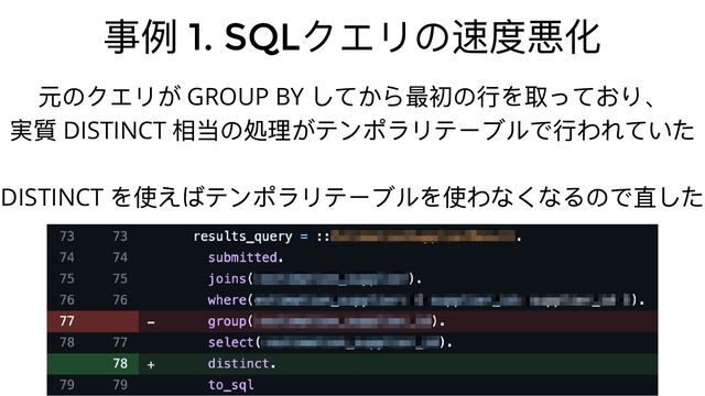 事例 1. SQL
クエリの速度悪化
元のクエリが GROUP BY
してから最初の⾏を取っており、
実質 DISTINCT
相当の処理がテンポラリテーブルで⾏われていた
DISTINCT
を使えばテンポラリテーブルを使わなくなるので直した

