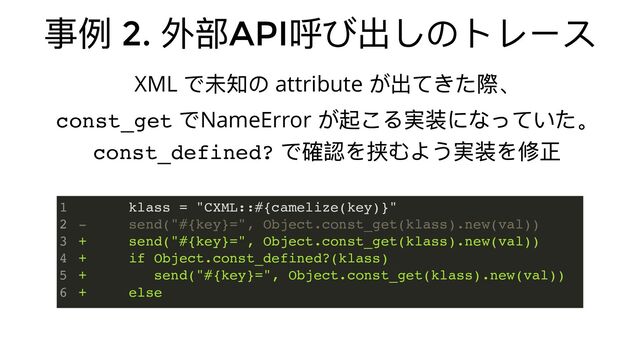 事例 2.
外部API
呼び出しのトレース
XML
で未知の attribute
が出てきた際、
const_get
でNameError
が起こる実装になっていた。
const_defined?
で確認を挟むよう実装を修正
klass = "CXML::#{camelize(key)}"
- send("#{key}=", Object.const_get(klass).new(val))
+ send("#{key}=", Object.const_get(klass).new(val))
+ if Object.const_defined?(klass)
+ send("#{key}=", Object.const_get(klass).new(val))
+ else
1
2
3
4
5
6
