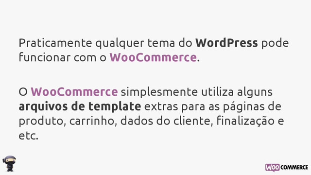 Praticamente qualquer tema do WordPress pode
funcionar com o WooCommerce.
O WooCommerce simplesmente utiliza alguns
arquivos de template extras para as páginas de
produto, carrinho, dados do cliente, finalização e
etc.
