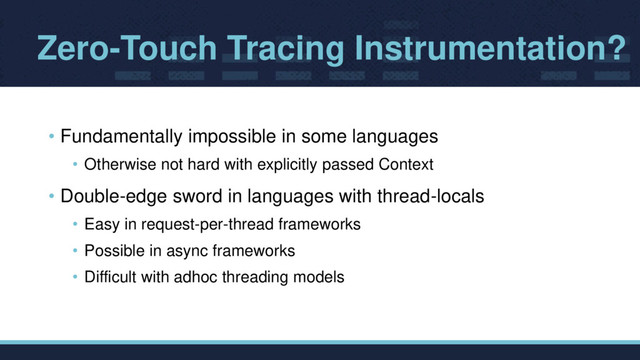 Zero-Touch Tracing Instrumentation?
• Fundamentally impossible in some languages
• Otherwise not hard with explicitly passed Context
• Double-edge sword in languages with thread-locals
• Easy in request-per-thread frameworks
• Possible in async frameworks
• Difficult with adhoc threading models
