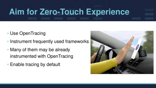 Aim for Zero-Touch Experience
• Use OpenTracing
• Instrument frequently used frameworks
• Many of them may be already
instrumented with OpenTracing
• Enable tracing by default
