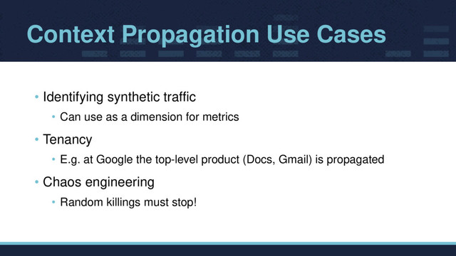 Context Propagation Use Cases
• Identifying synthetic traffic
• Can use as a dimension for metrics
• Tenancy
• E.g. at Google the top-level product (Docs, Gmail) is propagated
• Chaos engineering
• Random killings must stop!
