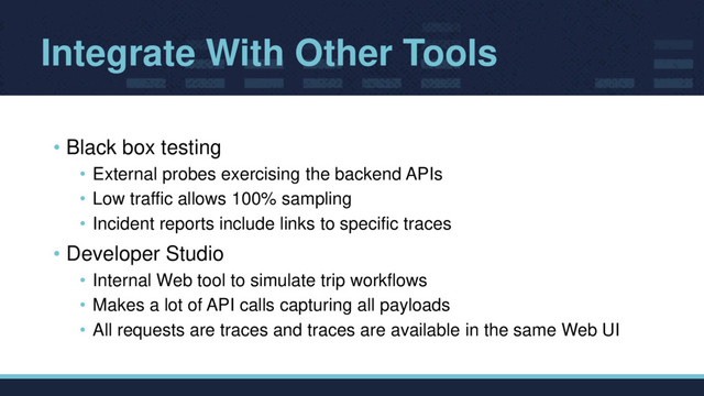 Integrate With Other Tools
• Black box testing
• External probes exercising the backend APIs
• Low traffic allows 100% sampling
• Incident reports include links to specific traces
• Developer Studio
• Internal Web tool to simulate trip workflows
• Makes a lot of API calls capturing all payloads
• All requests are traces and traces are available in the same Web UI
