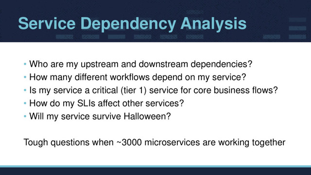 Service Dependency Analysis
• Who are my upstream and downstream dependencies?
• How many different workflows depend on my service?
• Is my service a critical (tier 1) service for core business flows?
• How do my SLIs affect other services?
• Will my service survive Halloween?
Tough questions when ~3000 microservices are working together
