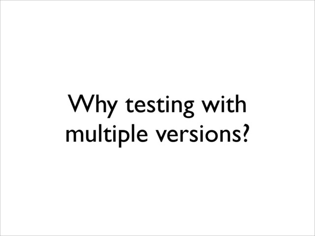 Why testing with
multiple versions?
