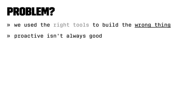 Problem?
» we used the right tools to build the wrong thing
» proactive isn't always good
