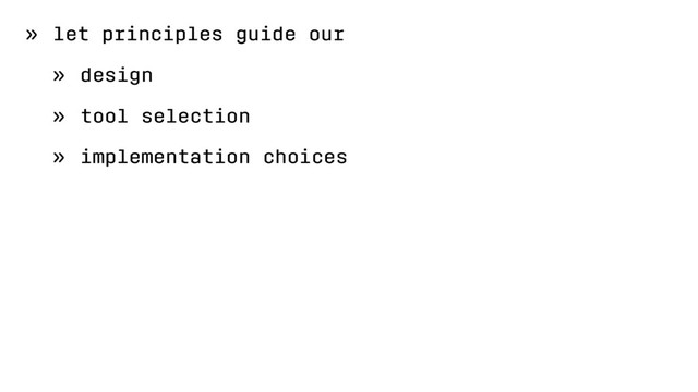 » let principles guide our
» design
» tool selection
» implementation choices

