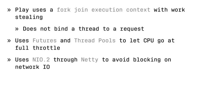 » Play uses a fork join execution context with work
stealing
» Does not bind a thread to a request
» Uses Futures and Thread Pools to let CPU go at
full throttle
» Uses NIO.2 through Netty to avoid blocking on
network IO

