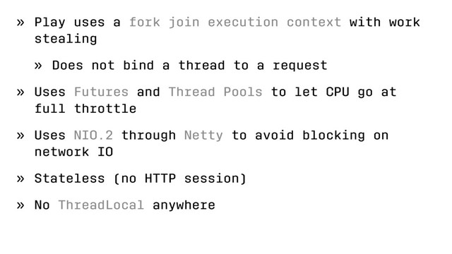 » Play uses a fork join execution context with work
stealing
» Does not bind a thread to a request
» Uses Futures and Thread Pools to let CPU go at
full throttle
» Uses NIO.2 through Netty to avoid blocking on
network IO
» Stateless (no HTTP session)
» No ThreadLocal anywhere
