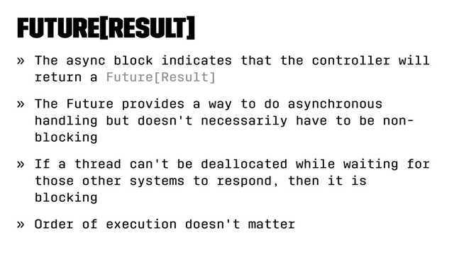 Future[Result]
» The async block indicates that the controller will
return a Future[Result]
» The Future provides a way to do asynchronous
handling but doesn't necessarily have to be non-
blocking
» If a thread can't be deallocated while waiting for
those other systems to respond, then it is
blocking
» Order of execution doesn't matter
