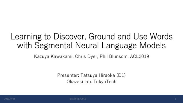 Learning to Discover, Ground and Use Words
with Segmental Neural Language Models
Kazuya Kawakami, Chris Dyer, Phil Blunsom. ACL2019
Presenter: Tatsuya Hiraoka (D1)
Okazaki lab. TokyoTech
2019/9/28 最先端NLP2019 1

