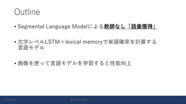 Outline
• Segmental Language Modelによる教師なし「語彙獲得」
• ⽂字レベルLSTM＋lexical memoryで単語確率を計算する
⾔語モデル
• 画像を使って⾔語モデルを学習すると性能向上
2019/9/28 最先端NLP2019 2
