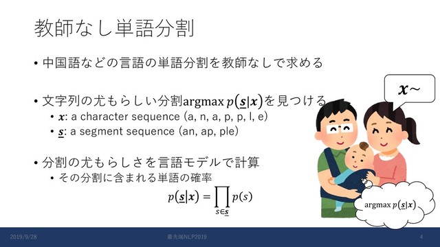 教師なし単語分割
• 中国語などの⾔語の単語分割を教師なしで求める
• ⽂字列の尤もらしい分割argmax  | を⾒つける
• : a character sequence (a, n, a, p, p, l, e)
• : a segment sequence (an, ap, ple)
• 分割の尤もらしさを⾔語モデルで計算
• その分割に含まれる単語の確率
   = +
,∈
 
~
argmax  |
2019/9/28 最先端NLP2019 4
