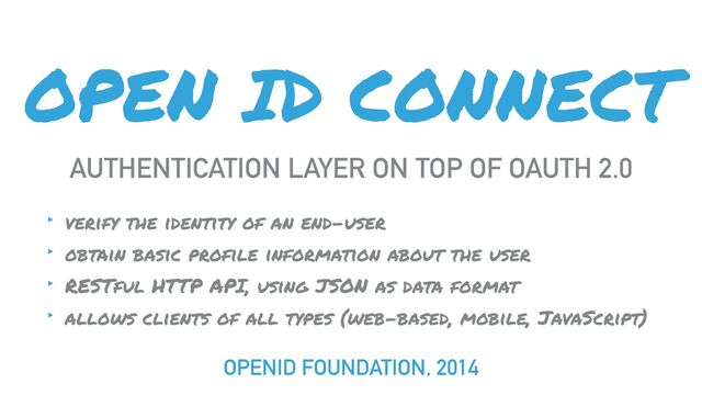 OPEN ID CONNECT
AUTHENTICATION LAYER ON TOP OF OAUTH 2.0
‣ verify the identity of an end-user
‣ obtain basic profile information about the user
‣ RESTful HTTP API, using JSON as data format
‣ allows clients of all types (web-based, mobile, JavaScript)
OPENID FOUNDATION, 2014
