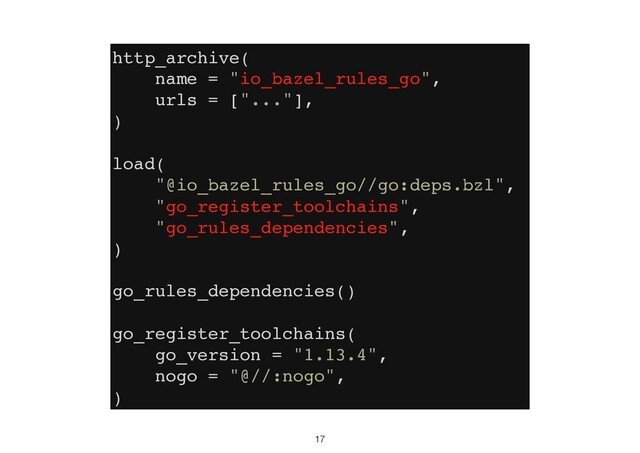17
http_archive(
name = "io_bazel_rules_go",
urls = ["..."],
)
load(
"@io_bazel_rules_go//go:deps.bzl",
"go_register_toolchains",
"go_rules_dependencies",
)
go_rules_dependencies()
go_register_toolchains(
go_version = "1.13.4",
nogo = "@//:nogo",
)
