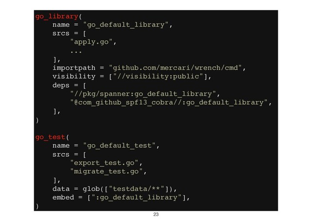 23
go_library(
name = "go_default_library",
srcs = [
"apply.go",
...
],
importpath = "github.com/mercari/wrench/cmd",
visibility = ["//visibility:public"],
deps = [
"//pkg/spanner:go_default_library",
"@com_github_spf13_cobra//:go_default_library",
],
)
go_test(
name = "go_default_test",
srcs = [
"export_test.go",
"migrate_test.go",
],
data = glob(["testdata/**"]),
embed = [":go_default_library"],
)
