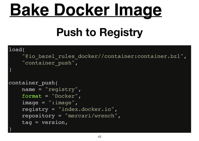 Bake Docker Image
43
Push to Registry
load(
"@io_bazel_rules_docker//container:container.bzl",
"container_push",
)
container_push(
name = "registry",
format = "Docker",
image = ":image",
registry = "index.docker.io",
repository = "mercari/wrench",
tag = version,
)
