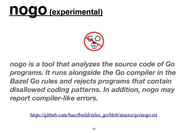 nogo (experimental)
53
nogo is a tool that analyzes the source code of Go
programs. It runs alongside the Go compiler in the
Bazel Go rules and rejects programs that contain
disallowed coding patterns. In addition, nogo may
report compiler-like errors.
https://github.com/bazelbuild/rules_go/blob/master/go/nogo.rst

