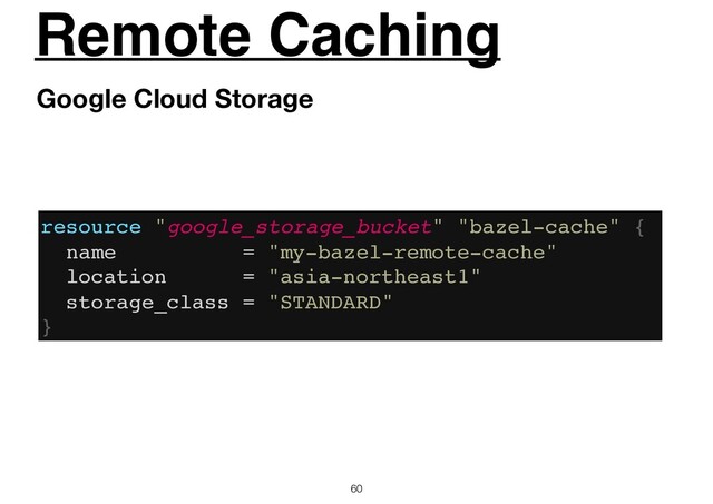 Remote Caching
60
Google Cloud Storage
resource "google_storage_bucket" "bazel-cache" {
name = "my-bazel-remote-cache"
location = "asia-northeast1"
storage_class = "STANDARD"
}

