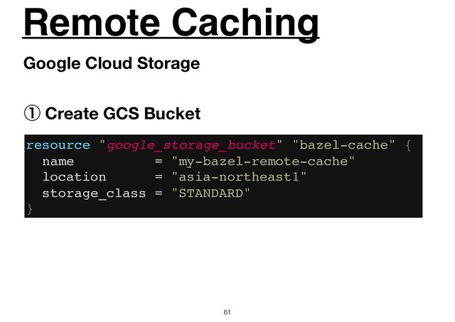 Remote Caching
61
Google Cloud Storage
resource "google_storage_bucket" "bazel-cache" {
name = "my-bazel-remote-cache"
location = "asia-northeast1"
storage_class = "STANDARD"
}
ᶃ Create GCS Bucket
