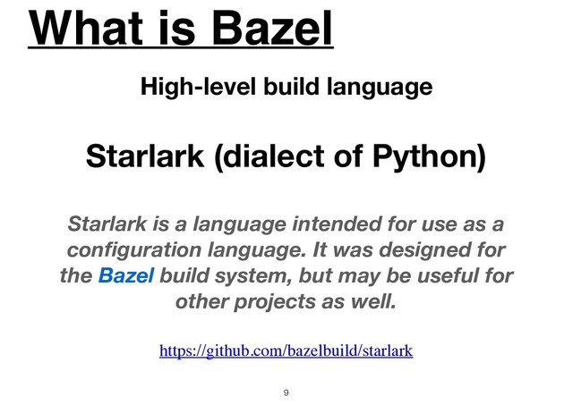 What is Bazel
9
High-level build language
Starlark (dialect of Python)
Starlark is a language intended for use as a
conﬁguration language. It was designed for
the Bazel build system, but may be useful for
other projects as well.
https://github.com/bazelbuild/starlark
