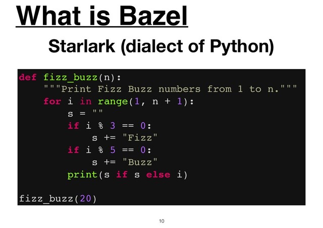 What is Bazel
10
Starlark (dialect of Python)
def fizz_buzz(n):
"""Print Fizz Buzz numbers from 1 to n."""
for i in range(1, n + 1):
s = ""
if i % 3 == 0:
s += "Fizz"
if i % 5 == 0:
s += "Buzz"
print(s if s else i)
fizz_buzz(20)
