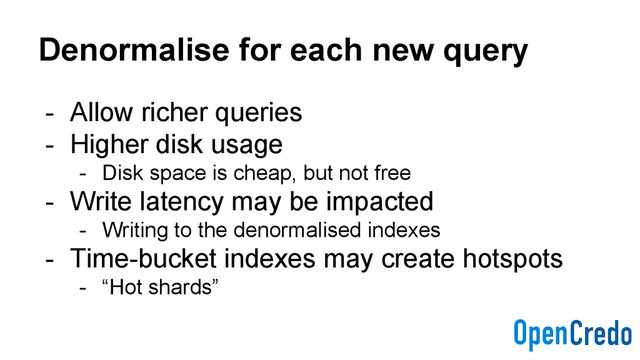 Denormalise for each new query
- Allow richer queries
- Higher disk usage
- Disk space is cheap, but not free
- Write latency may be impacted
- Writing to the denormalised indexes
- Time-bucket indexes may create hotspots
- “Hot shards”
