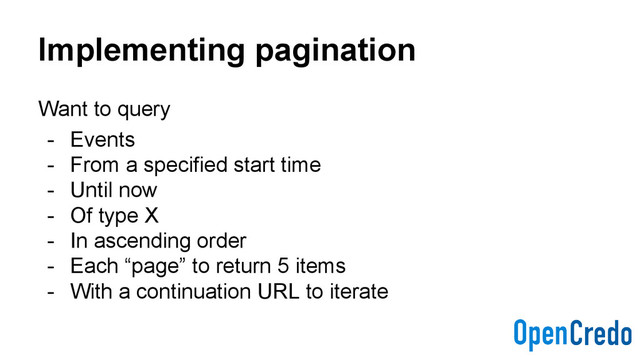 Implementing pagination
Want to query
- Events
- From a specified start time
- Until now
- Of type X
- In ascending order
- Each “page” to return 5 items
- With a continuation URL to iterate
