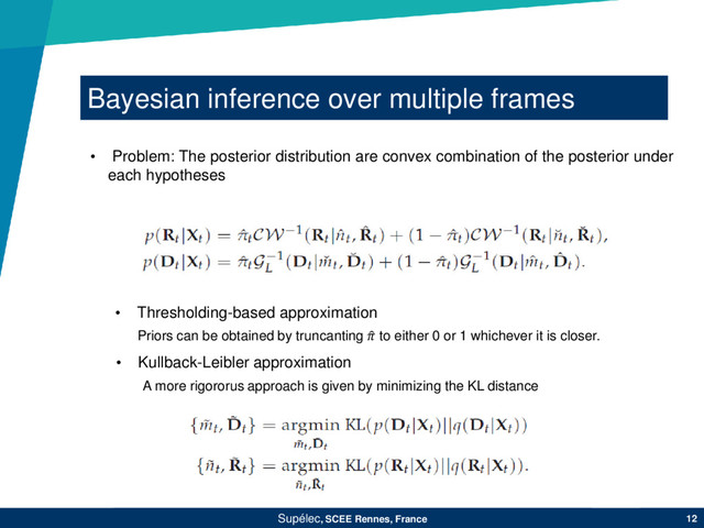 Bayesian inference over multiple frames
Supélec, SCEE Rennes, France 12
• Problem: The posterior distribution are convex combination of the posterior under
each hypotheses
• Thresholding-based approximation
• Kullback-Leibler approximation
Priors can be obtained by truncanting  to either 0 or 1 whichever it is closer.
A more rigororus approach is given by minimizing the KL distance
