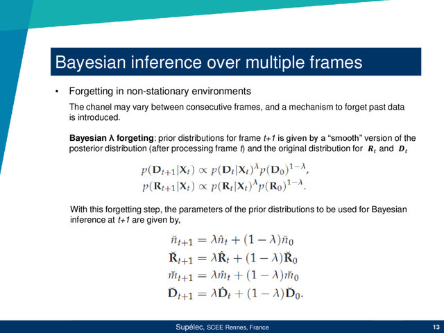 Bayesian inference over multiple frames
Supélec, SCEE Rennes, France 13
• Forgetting in non-stationary environments
The chanel may vary between consecutive frames, and a mechanism to forget past data
is introduced.
Bayesian λ forgeting: prior distributions for frame t+1 is given by a “smooth” version of the
posterior distribution (after processing frame t) and the original distribution for  and 
With this forgetting step, the parameters of the prior distributions to be used for Bayesian
inference at t+1 are given by,
