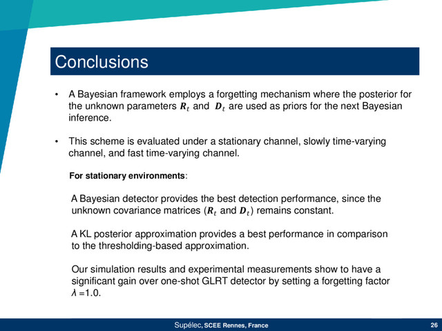 Conclusions
Supélec, SCEE Rennes, France 26
• A Bayesian framework employs a forgetting mechanism where the posterior for
the unknown parameters  and  are used as priors for the next Bayesian
inference.
• This scheme is evaluated under a stationary channel, slowly time-varying
channel, and fast time-varying channel.
For stationary environments:
A Bayesian detector provides the best detection performance, since the
unknown covariance matrices ( and ) remains constant.
A KL posterior approximation provides a best performance in comparison
to the thresholding-based approximation.
Our simulation results and experimental measurements show to have a
significant gain over one-shot GLRT detector by setting a forgetting factor
λ =1.0.
