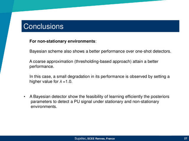 Conclusions
Supélec, SCEE Rennes, France 27
For non-stationary environments:
Bayesian scheme also shows a better performance over one-shot detectors.
A coarse approximation (thresholding-based approach) attain a better
performance.
In this case, a small degradation in its performance is observed by setting a
higher value for λ =1.0.
• A Bayesian detector show the feasibility of learning efficiently the posteriors
parameters to detect a PU signal under stationary and non-stationary
environments.
