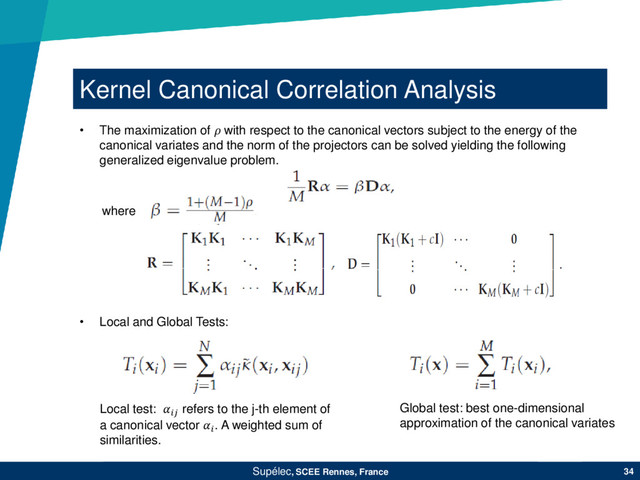Kernel Canonical Correlation Analysis
Supélec, SCEE Rennes, France 34
• Local and Global Tests:
Local test:  refers to the j-th element of
a canonical vector . A weighted sum of
similarities.
Global test: best one-dimensional
approximation of the canonical variates
• The maximization of  with respect to the canonical vectors subject to the energy of the
canonical variates and the norm of the projectors can be solved yielding the following
generalized eigenvalue problem.
where
