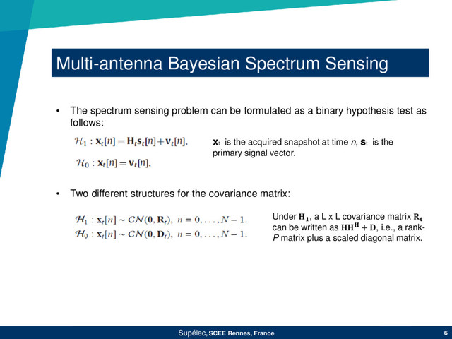 Multi-antenna Bayesian Spectrum Sensing
Supélec, SCEE Rennes, France 6
• Two different structures for the covariance matrix:
• The spectrum sensing problem can be formulated as a binary hypothesis test as
follows:
xt
is the acquired snapshot at time n, st
is the
primary signal vector.
Under , a L x L covariance matrix 
can be written as  + , i.e., a rank-
P matrix plus a scaled diagonal matrix.

