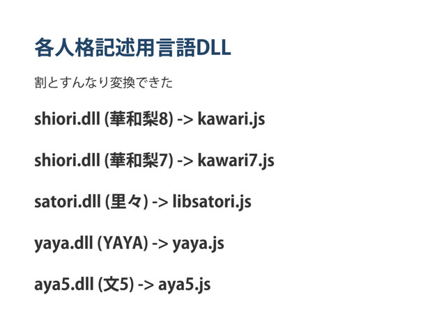 各人格記述用言語
DLL
割とすんなり変換できた
shiori.dll (
華和梨
8) ‑> kawari.js
shiori.dll (
華和梨
7) ‑> kawari7.js
satori.dll (
里々) ‑> libsatori.js
yaya.dll (YAYA) ‑> yaya.js
aya5.dll (
文
5) ‑> aya5.js
