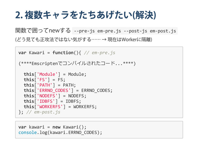 2.
複数キャラをたちあげたい
(
解決
)
関数で囲って
new
する ‐‐pre‐js em‐pre.js ‐‐post‐js em‐post.js
(
どう見ても正攻法ではない気がする…… →
現在は
Worker
に隔離
)
var Kawari = function(){ // em‐pre.js
(****Emscriptenでコンパイルされたコード...****)
this['Module'] = Module;
this['FS'] = FS;
this['PATH'] = PATH;
this['ERRNO_CODES'] = ERRNO_CODES;
this['NODEFS'] = NODEFS;
this['IDBFS'] = IDBFS;
this['WORKERFS'] = WORKERFS;
}; // em‐post.js
var kawari = new Kawari();
console.log(kawari.ERRNO_CODES);
