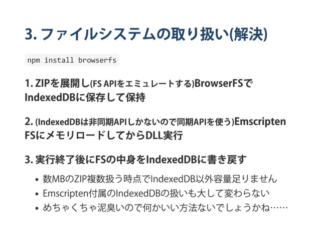 3.
ファイルシステムの取り扱い
(
解決
)
npm install browserfs
1. ZIP
を展開し
(FS API
をエミュレー
トする
)BrowserFS
で
IndexedDB
に保存して保持
2. (IndexedDB
は非同期
API
しかないので同期
API
を使う
)Emscripten
FS
にメモリロー
ドしてから
DLL
実行
3.
実行終了後に
FS
の中身を
IndexedDB
に書き戻す
数
MB
の
ZIP
複数扱う時点で
IndexedDB
以外容量足りません
Emscripten
付属の
IndexedDB
の扱いも大して変わらない
めちゃくちゃ泥臭いので何かいい方法ないでしょうかね……
