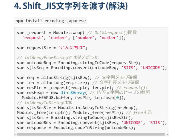 4. Shift̲JIS
文字列を渡す
(
解決
)
npm install encoding‐japanese
var _request = Module.cwrap( // DLLのrequest()関数
'request', 'number', ['number', 'number']);
var requestStr = "こんにちは";
// intArrayFromStringではダメだった
var unicodeReq = Encoding.stringToCode(requestStr);
var sjisReq = Encoding.convert(unicodeReq, 'SJIS', 'UNICODE');
var req = allocString(sjisReq); // 文字列メモリ確保
var len = allocLong(req.size); // 文字列長メモリ確保
var resPtr = _request(req.ptr, len.ptr); // request()!
var resHeap = new Uint8Array( // 応答文字列のヒープの参照
Module.HEAPU8.buffer, resPtr, len.heap[0]);
// intArrayToStringはOK
var sjisResStr = Module.intArrayToString(resHeap);
Module._free(len.ptr); Module._free(resPtr); // freeする
var sjisRes = Encoding.stringToCode(sjisResStr);
var unicodeRes = Encoding.convert(sjisRes, 'UNICODE', 'SJIS');
var response = Encoding.codeToString(unicodeRes);
